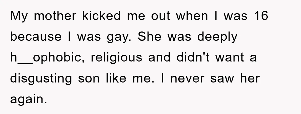 My mother kicked me out when I was 16 because I was gay. She was deeply h__ophobic, religious and didn't want a disgusting son like me. I never saw her...