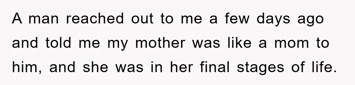 A man reached out to me a few days ago and told me my mother was like a mom to him, and she was in her final stages of life.