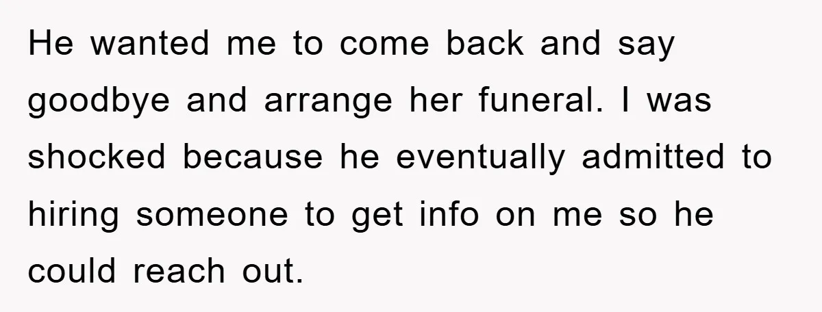 He wanted me to come back and say goodbye and arrange her funeral. I was shocked because he eventually admitted to hiring someone to get info on me so he...