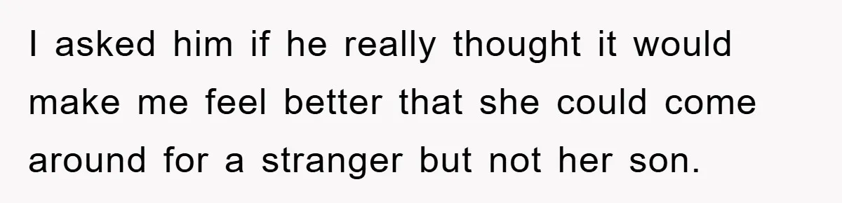 I asked him if he really thought it would make me feel better that she could come around for a stranger but not her son.
