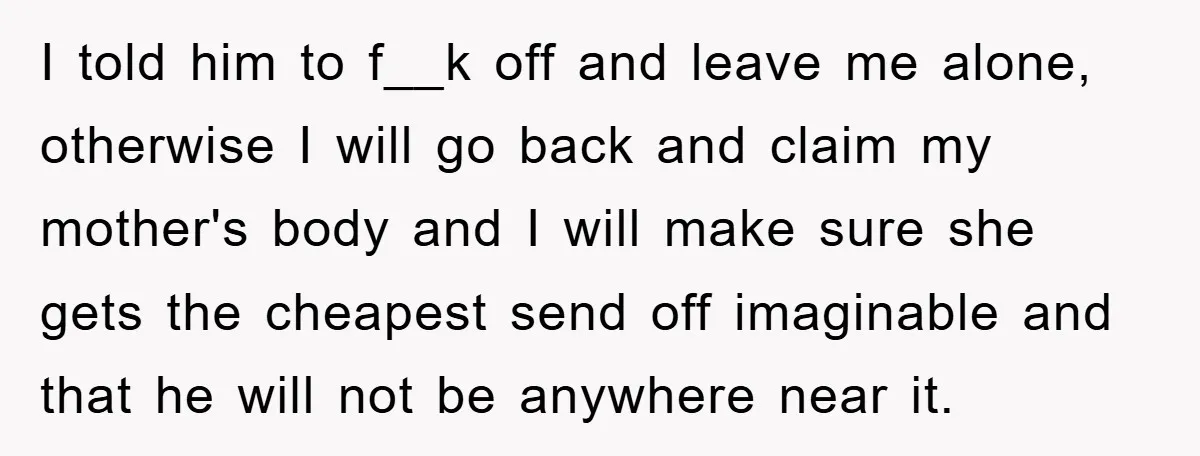 I told him to f__k off and leave me alone, otherwise I will go back and claim my mother's body and I will make sure she gets the cheapest send...