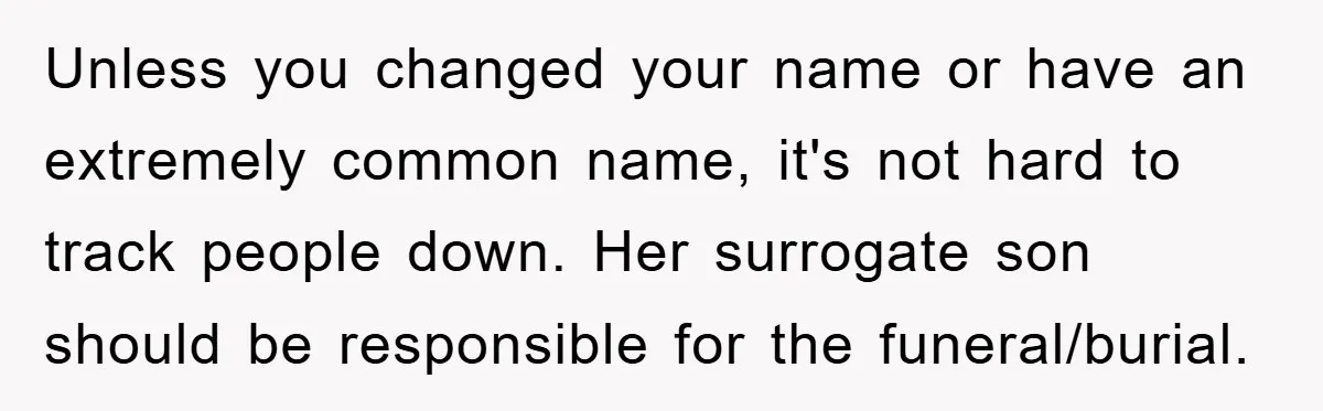Unless you changed your name or have an extremely common name, it's not hard to track people down. Her surrogate son should be responsible for the funeral/burial.