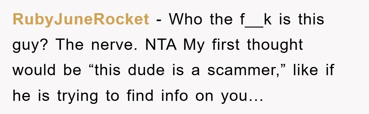 RubyJuneRocket − Who the f__k is this guy? The nerve. NTA My first thought would be “this dude is a scammer,” like if he is trying to find info on...