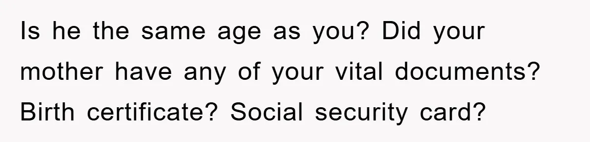 Is he the same age as you? Did your mother have any of your vital documents? Birth certificate? Social security card?