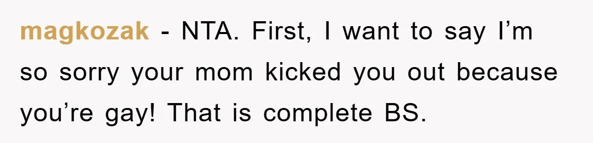 magkozak − NTA. First, I want to say I’m so sorry your mom kicked you out because you’re gay! That is complete BS.