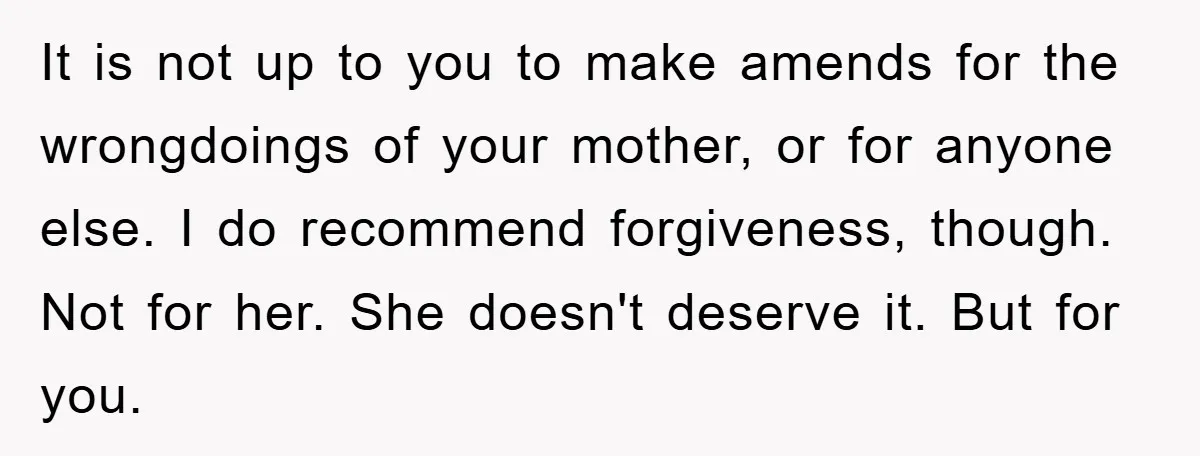 It is not up to you to make amends for the wrongdoings of your mother, or for anyone else. I do recommend forgiveness, though. Not for her. She doesn't deserve...
