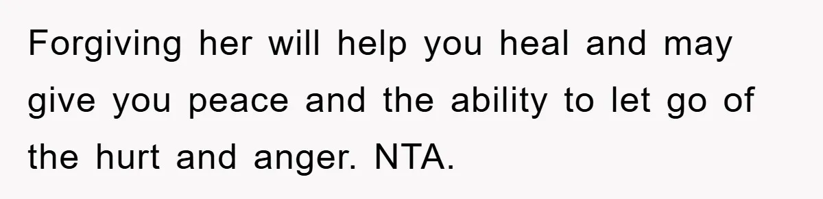Forgiving her will help you heal and may give you peace and the ability to let go of the hurt and anger. NTA.