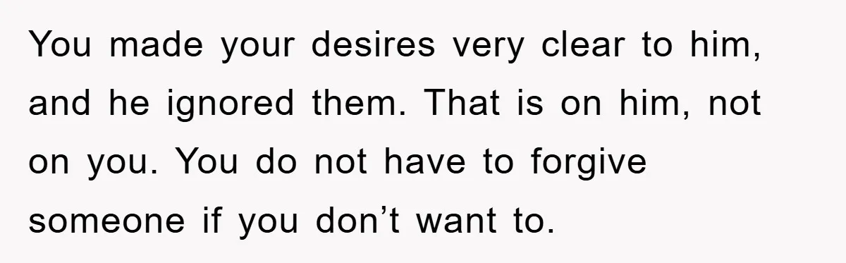 You made your desires very clear to him, and he ignored them. That is on him, not on you. You do not have to forgive someone if you don’t want...