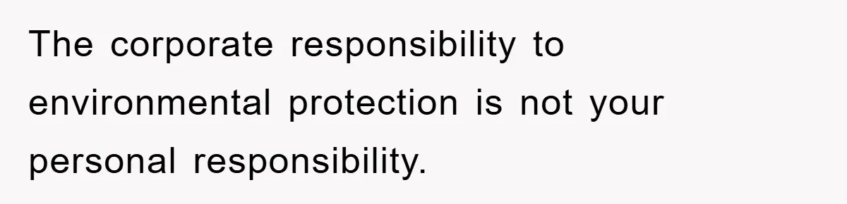 The corporate responsibility to environmental protection is not your personal responsibility.