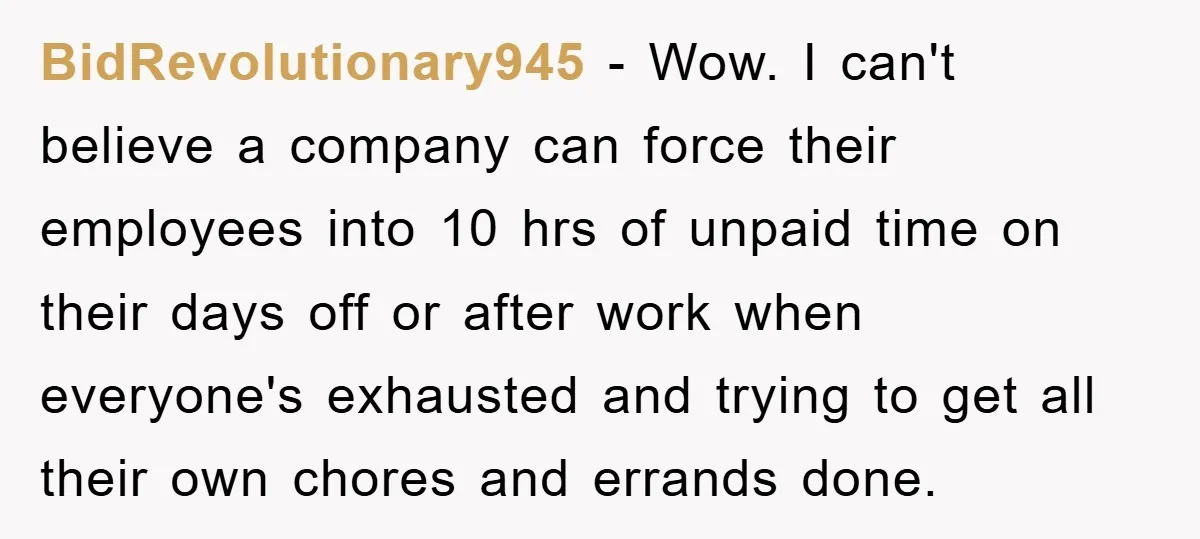 BidRevolutionary945 − Wow. I can't believe a company can force their employees into 10 hrs of unpaid time on their days off or after work when everyone's exhausted and trying...