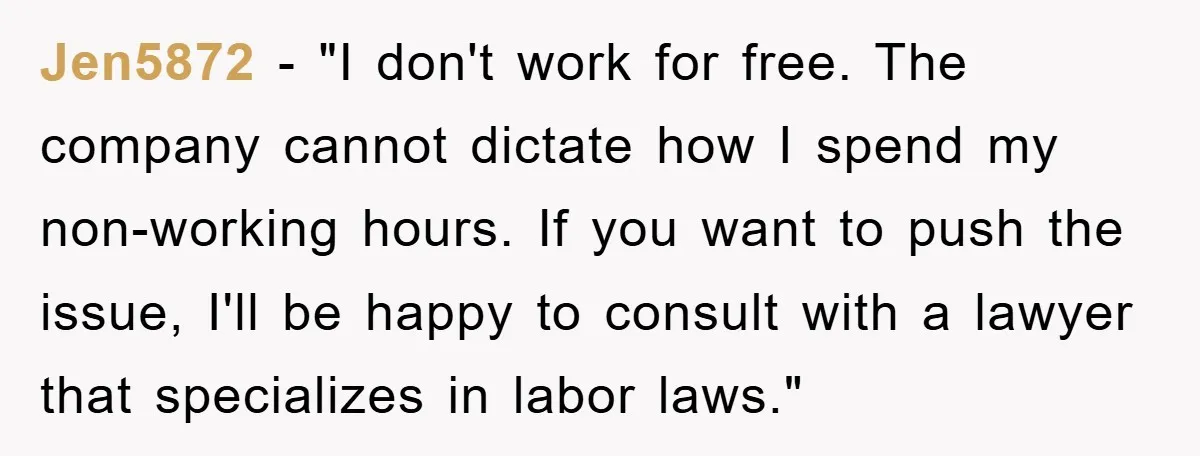 Jen5872 − "I don't work for free. The company cannot dictate how I spend my non-working hours. If you want to push the issue, I'll be happy to consult with...