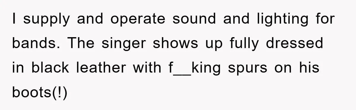 I supply and operate sound and lighting for bands. The singer shows up fully dressed in black leather with f__king spurs on his boots(!)