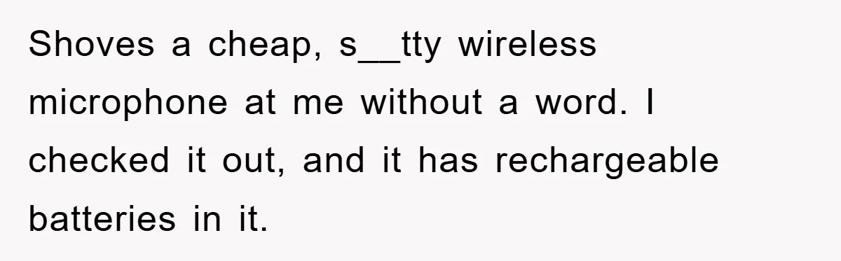 Shoves a cheap, s__tty wireless microphone at me without a word. I checked it out, and it has rechargeable batteries in it.