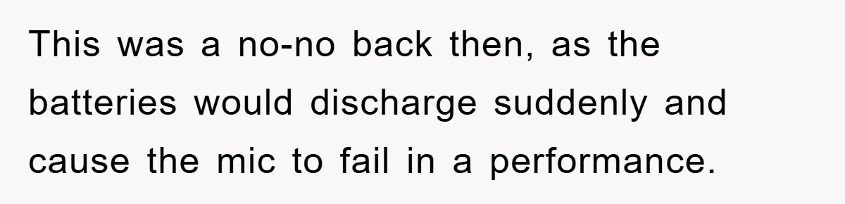 This was a no-no back then, as the batteries would discharge suddenly and cause the mic to fail in a performance.