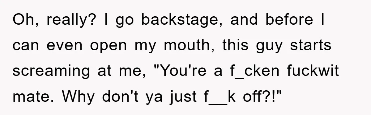 Oh, really? I go backstage, and before I can even open my mouth, this guy starts screaming at me, "You're a f_cken fuckwit mate. Why don't ya just f__k off?!"