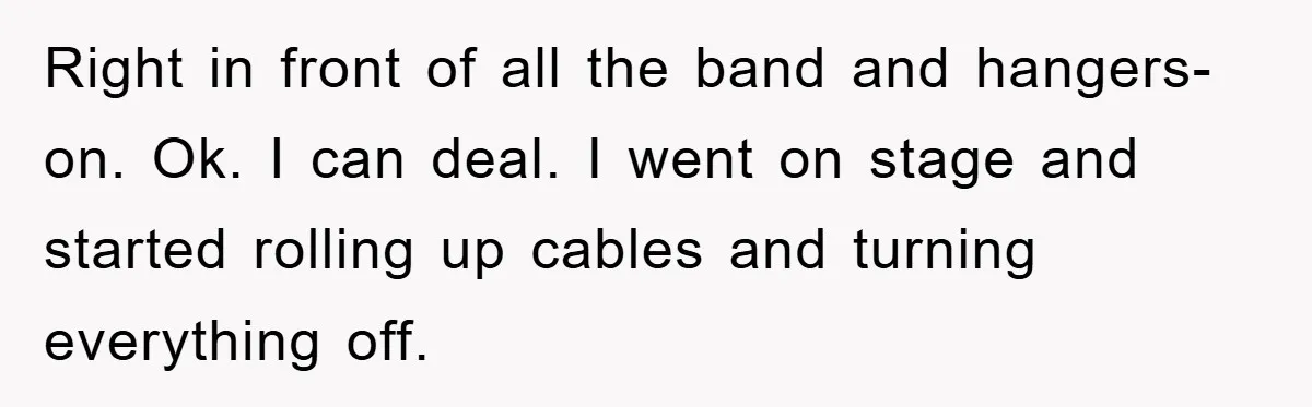 Right in front of all the band and hangers-on. Ok. I can deal. I went on stage and started rolling up cables and turning everything off.