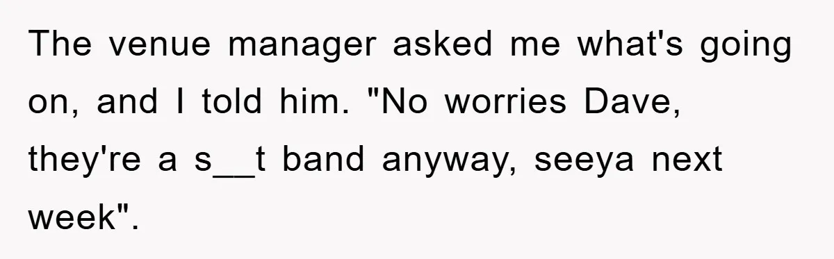 The venue manager asked me what's going on, and I told him. "No worries Dave, they're a s__t band anyway, seeya next week".