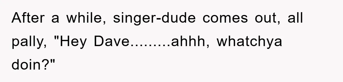 After a while, singer-dude comes out, all pally, "Hey Dave.........ahhh, whatchya doin?"