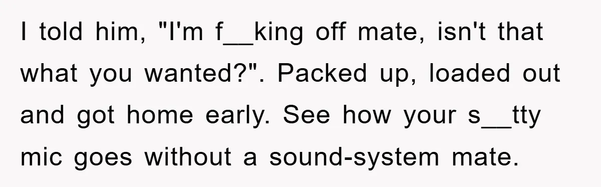 I told him, "I'm f__king off mate, isn't that what you wanted?". Packed up, loaded out and got home early. See how your s__tty mic goes without a sound-system mate.