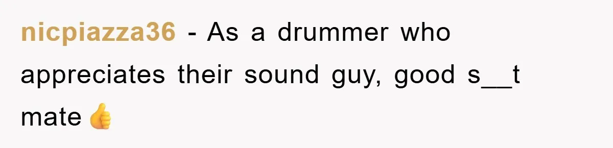 nicpiazza36 − As a drummer who appreciates their sound guy, good s__t mate👍