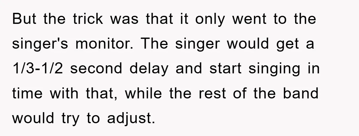 But the trick was that it only went to the singer's monitor. The singer would get a 1/3-1/2 second delay and start singing in time with that, while the rest...