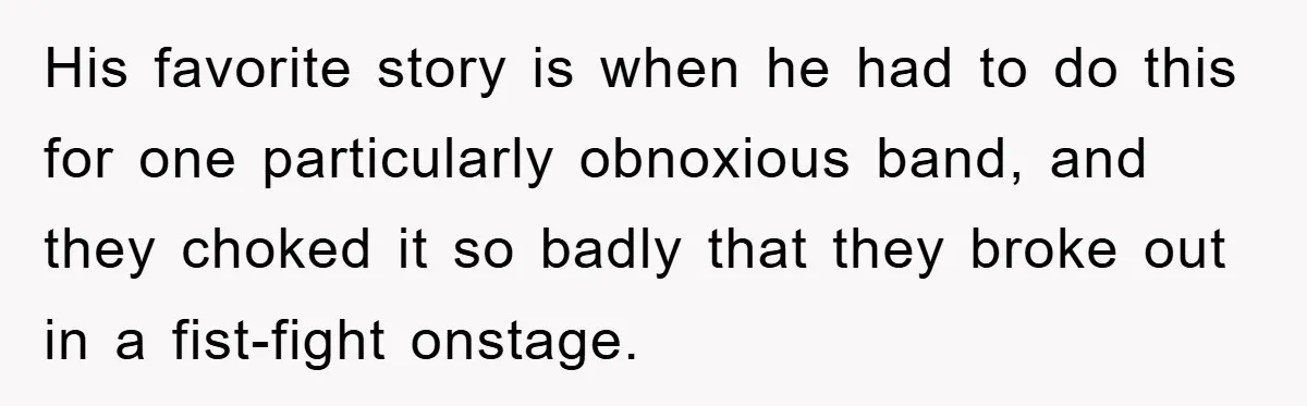 His favorite story is when he had to do this for one particularly obnoxious band, and they choked it so badly that they broke out in a fist-fight onstage.