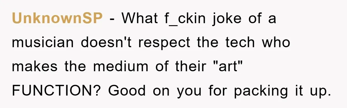 UnknownSP − What f_ckin joke of a musician doesn't respect the tech who makes the medium of their "art" FUNCTION? Good on you for packing it up.