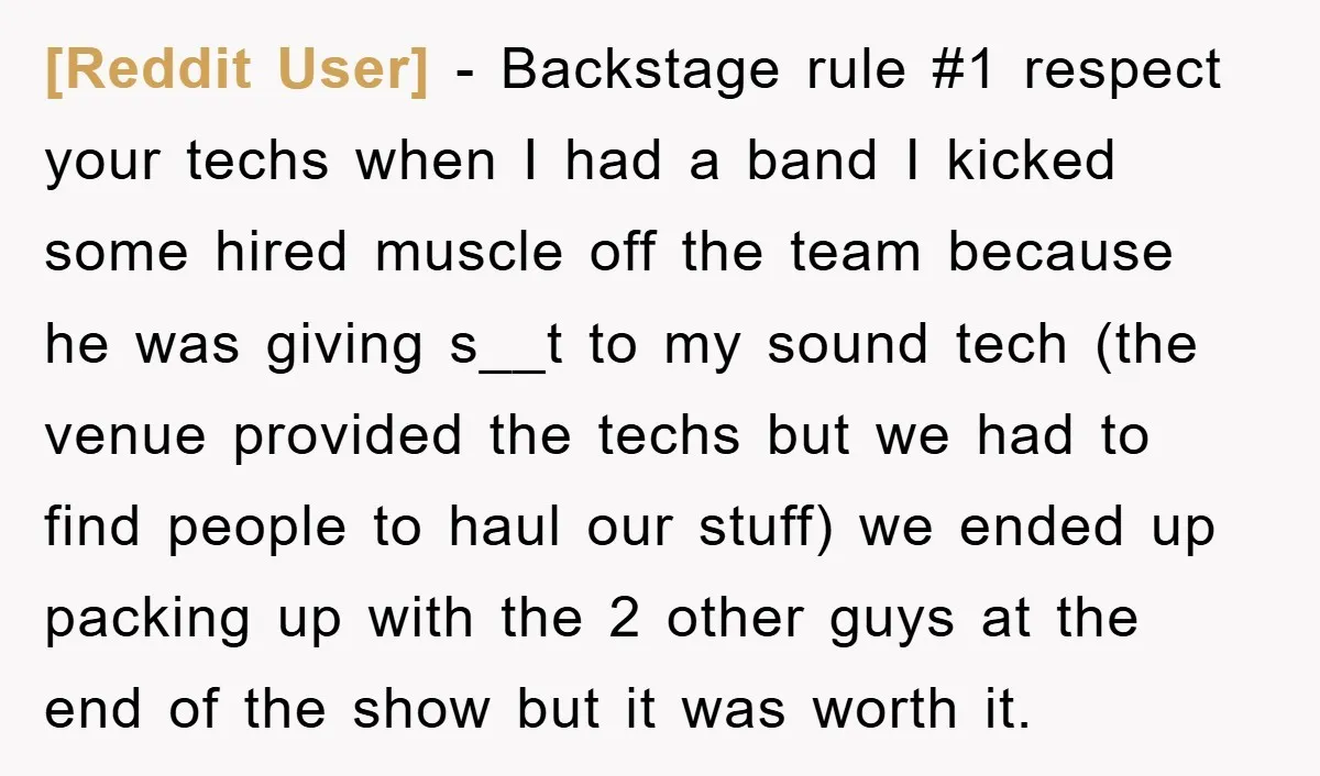[Reddit User] − Backstage rule #1 respect your techs when I had a band I kicked some hired muscle off the team because he was giving s__t to my sound...