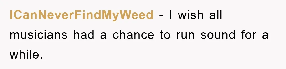 ICanNeverFindMyWeed − I wish all musicians had a chance to run sound for a while.