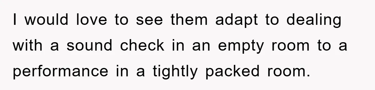 I would love to see them adapt to dealing with a sound check in an empty room to a performance in a tightly packed room.