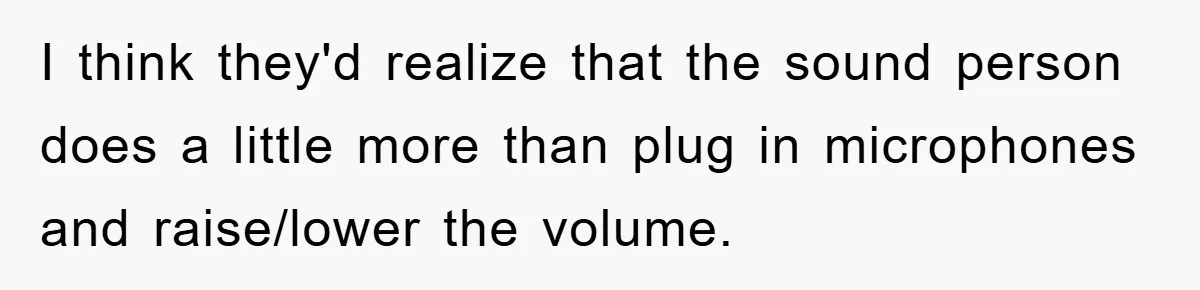 I think they'd realize that the sound person does a little more than plug in microphones and raise/lower the volume.