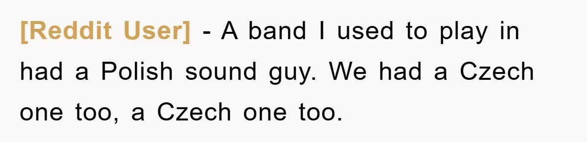 [Reddit User] − A band I used to play in had a Polish sound guy. We had a Czech one too, a Czech one too.