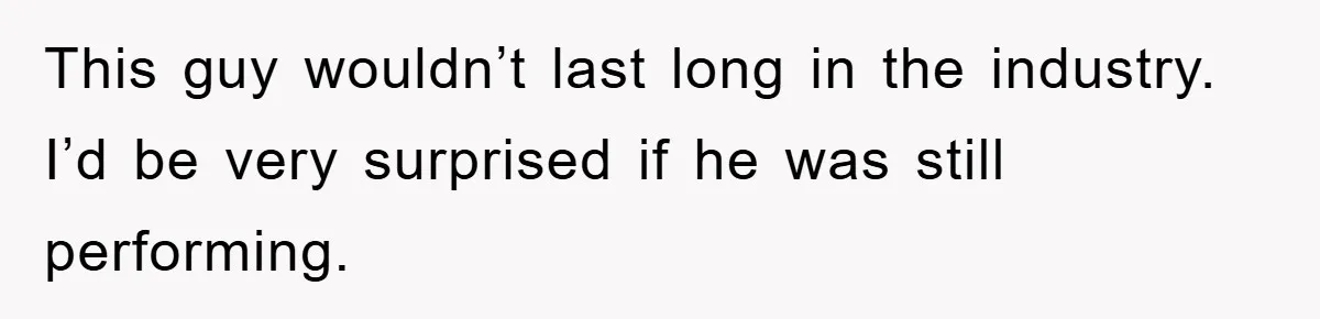This guy wouldn’t last long in the industry. I’d be very surprised if he was still performing.
