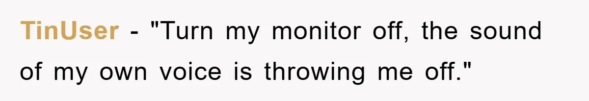 TinUser − "Turn my monitor off, the sound of my own voice is throwing me off."