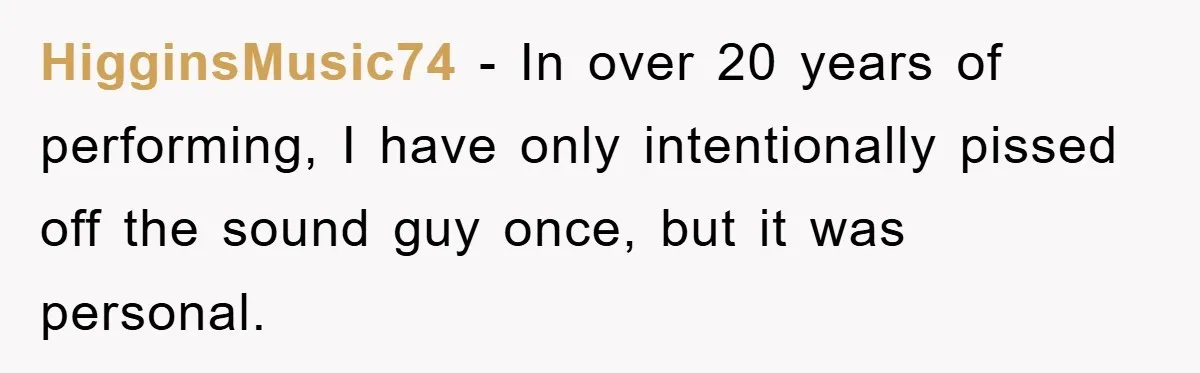 HigginsMusic74 − In over 20 years of performing, I have only intentionally pissed off the sound guy once, but it was personal.