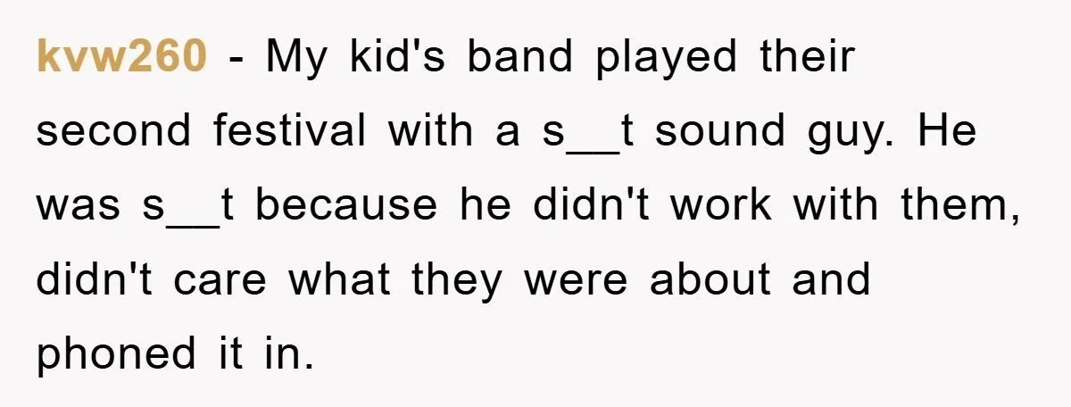kvw260 − My kid's band played their second festival with a s__t sound guy. He was s__t because he didn't work with them, didn't care what they were about and...