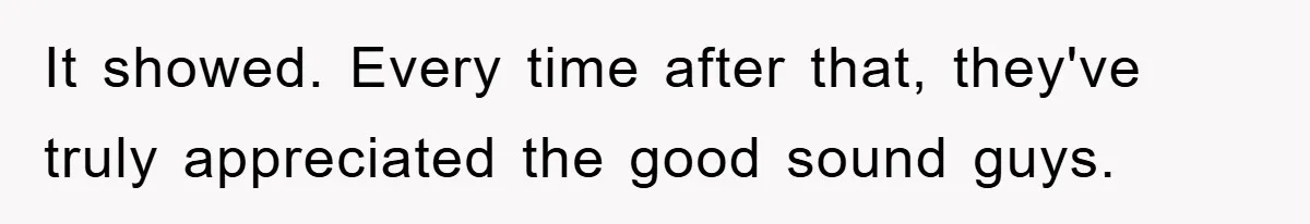 It showed. Every time after that, they've truly appreciated the good sound guys.