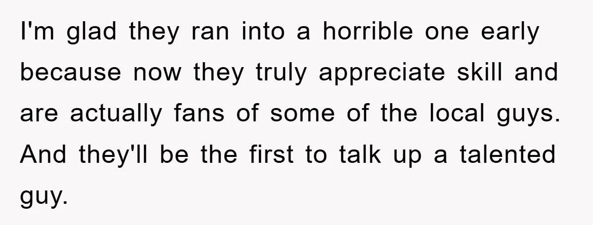 I'm glad they ran into a horrible one early because now they truly appreciate skill and are actually fans of some of the local guys. And they'll be the first...