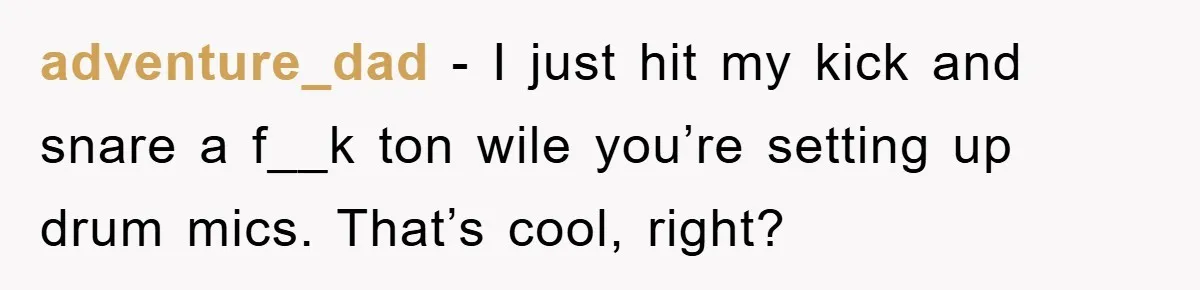 adventure_dad − I just hit my kick and snare a f__k ton wile you’re setting up drum mics. That’s cool, right?