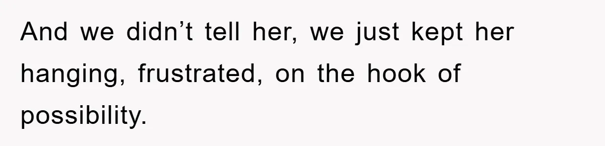 And we didn’t tell her, we just kept her hanging, frustrated, on the hook of possibility.