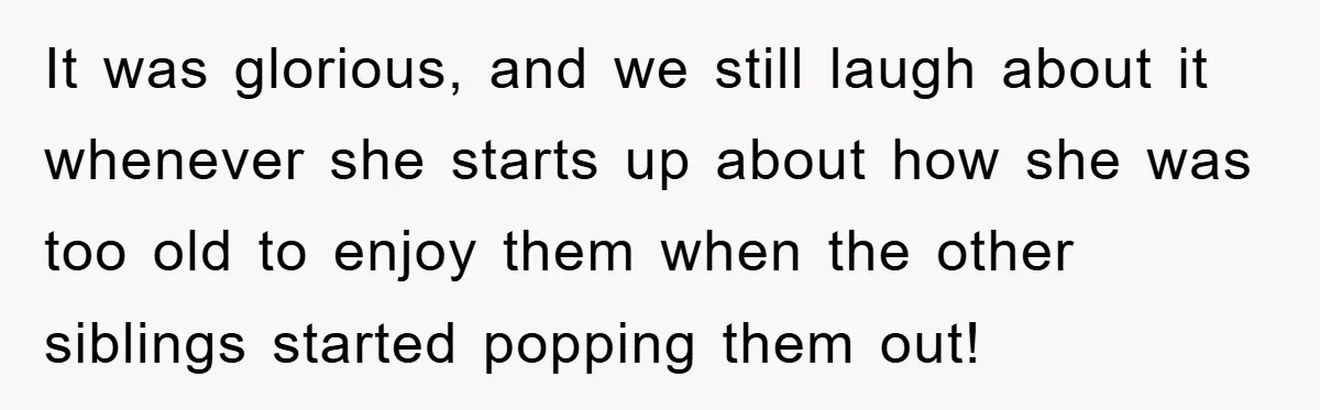It was glorious, and we still laugh about it whenever she starts up about how she was too old to enjoy them when the other siblings started popping them out!