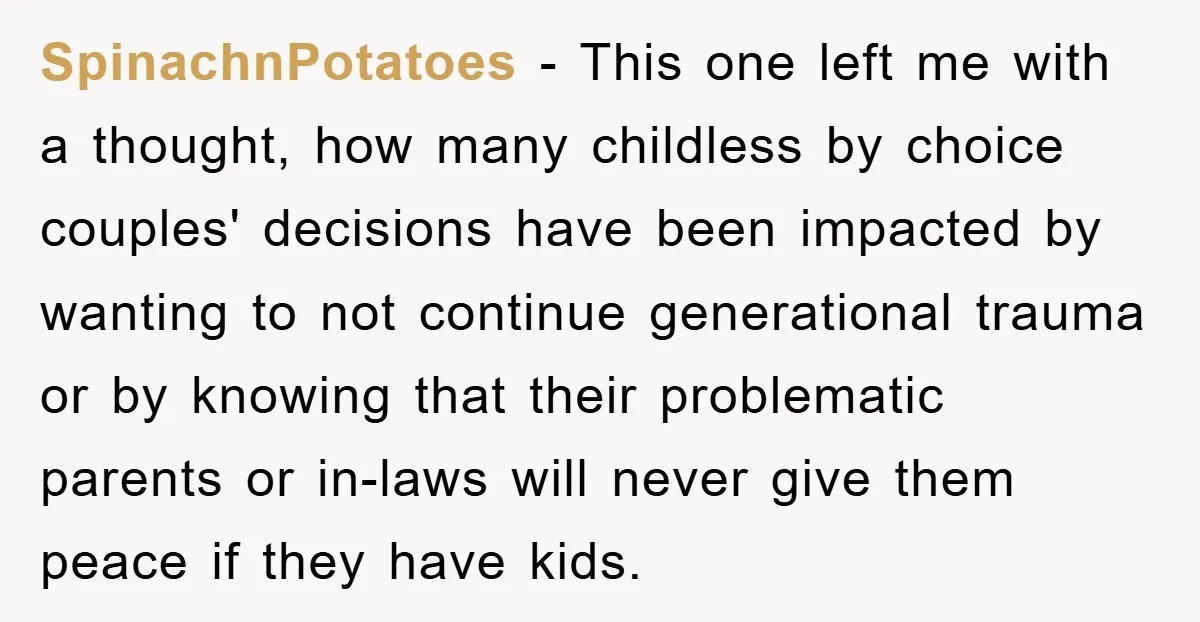 SpinachnPotatoes − This one left me with a thought, how many childless by choice couples' decisions have been impacted by wanting to not continue generational trauma or by knowing that...