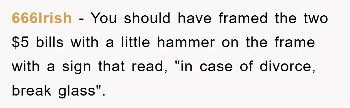 666Irish − You should have framed the two $5 bills with a little hammer on the frame with a sign that read, "in case of divorce, break glass".