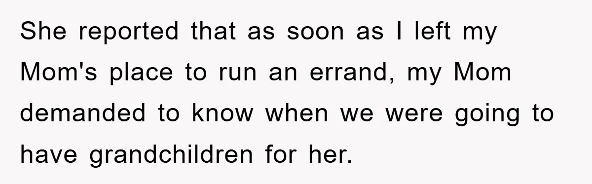 She reported that as soon as I left my Mom's place to run an errand, my Mom demanded to know when we were going to have grandchildren for her.