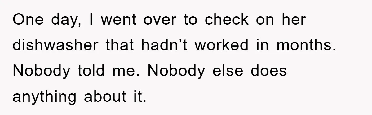 One day, I went over to check on her dishwasher that hadn’t worked in months. Nobody told me. Nobody else does anything about it.
