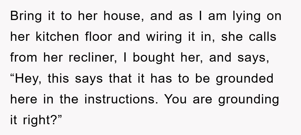 Bring it to her house, and as I am lying on her kitchen floor and wiring it in, she calls from her recliner, I bought her, and says, “Hey, this...