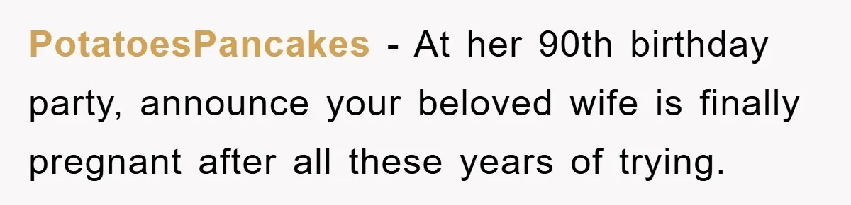 PotatoesPancakes − At her 90th birthday party, announce your beloved wife is finally pregnant after all these years of trying.
