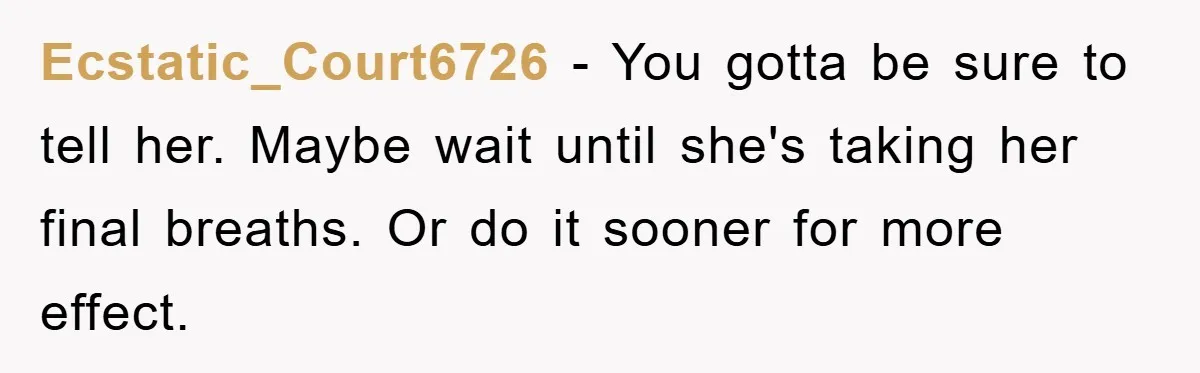 Ecstatic_Court6726 − You gotta be sure to tell her. Maybe wait until she's taking her final breaths. Or do it sooner for more effect.