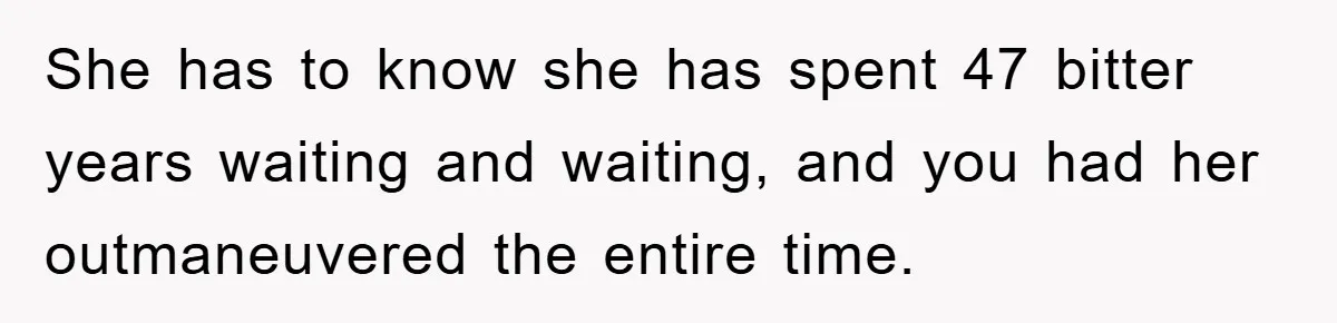 She has to know she has spent 47 bitter years waiting and waiting, and you had her outmaneuvered the entire time.