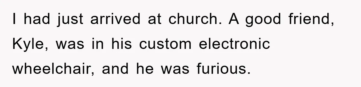 I had just arrived at church. A good friend, Kyle, was in his custom electronic wheelchair, and he was furious.